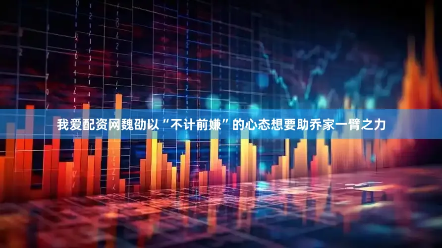 我爱配资网魏劭以“不计前嫌”的心态想要助乔家一臂之力