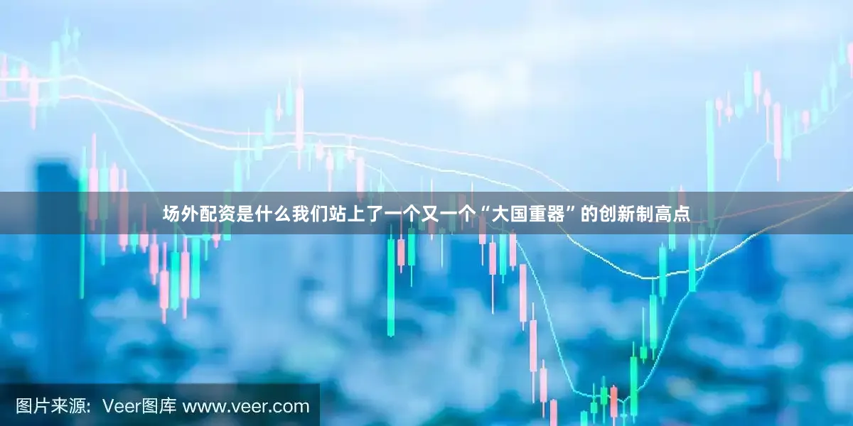 场外配资是什么我们站上了一个又一个“大国重器”的创新制高点