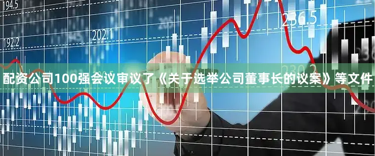 配资公司100强会议审议了《关于选举公司董事长的议案》等文件
