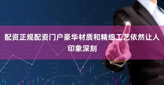 配资正规配资门户豪华材质和精细工艺依然让人印象深刻