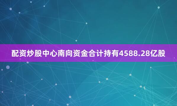 配资炒股中心南向资金合计持有4588.28亿股