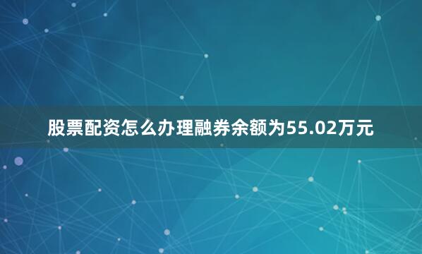 股票配资怎么办理融券余额为55.02万元