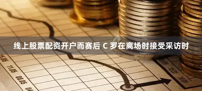 线上股票配资开户而赛后 C 罗在离场时接受采访时