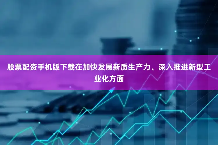股票配资手机版下载在加快发展新质生产力、深入推进新型工业化方面