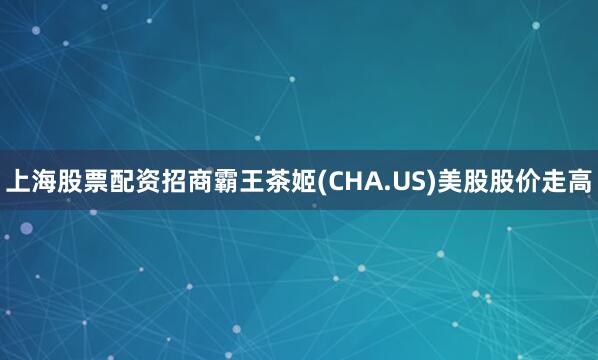上海股票配资招商霸王茶姬(CHA.US)美股股价走高
