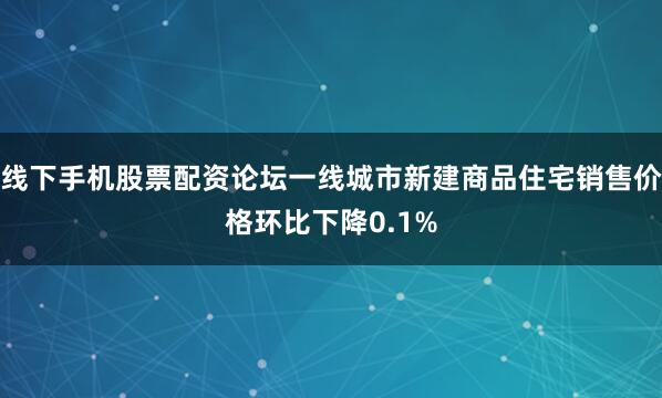 线下手机股票配资论坛一线城市新建商品住宅销售价格环比下降0.1%