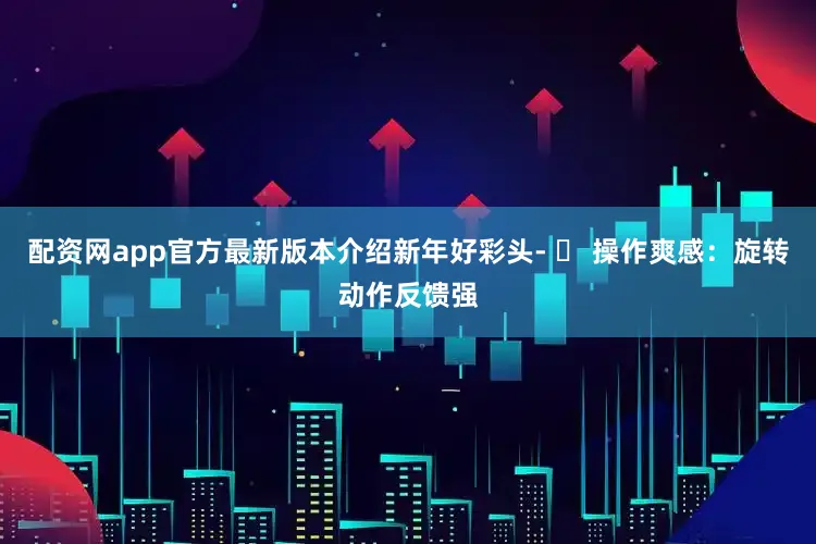 配资网app官方最新版本介绍新年好彩头- ✅ 操作爽感：旋转动作反馈强