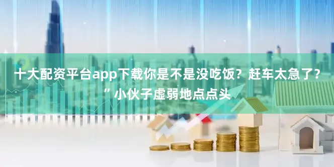十大配资平台app下载你是不是没吃饭？赶车太急了？”小伙子虚弱地点点头